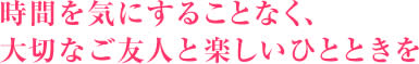 時間を気にすることなく、大切なご友人と楽しいひとときを